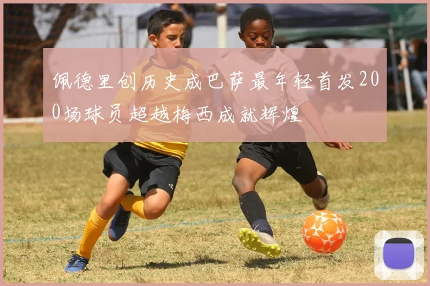 佩德里创历史成巴萨最年轻首发200场球员超越梅西成就辉煌
