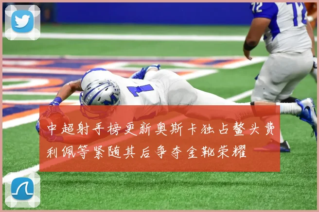 中超射手榜更新奥斯卡独占鳌头费利佩等紧随其后争夺金靴荣耀