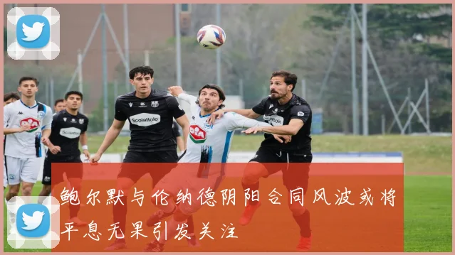 鲍尔默与伦纳德阴阳合同风波或将平息无果引发关注