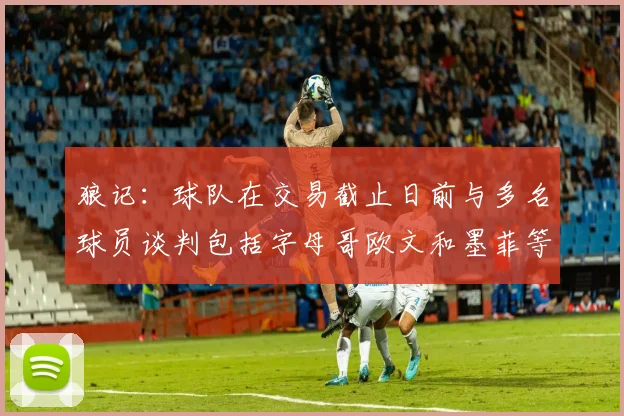 狼记：球队在交易截止日前与多名球员谈判包括字母哥欧文和墨菲等人