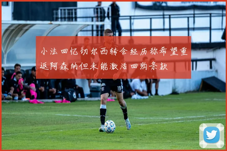 小法回忆切尔西转会经历称希望重返阿森纳但未能激活回购条款