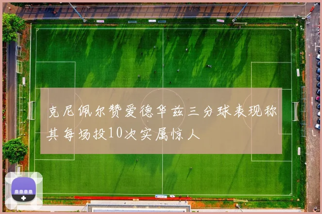 克尼佩尔赞爱德华兹三分球表现称其每场投10次实属惊人