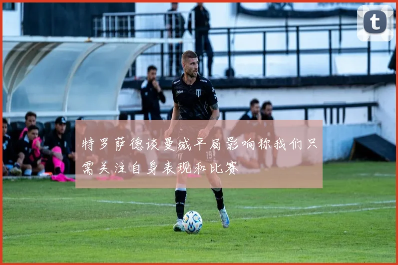 特罗萨德谈曼城平局影响称我们只需关注自身表现和比赛