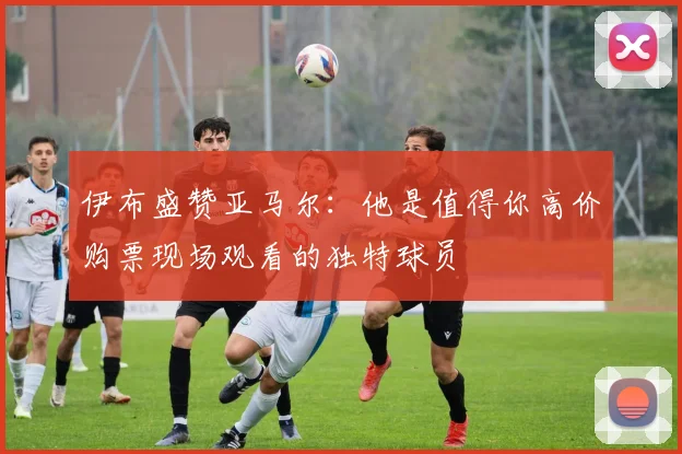 伊布盛赞亚马尔：他是值得你高价购票现场观看的独特球员