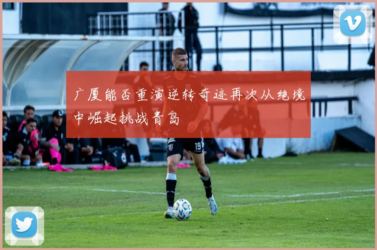 广厦能否重演逆转奇迹再次从绝境中崛起挑战青岛
