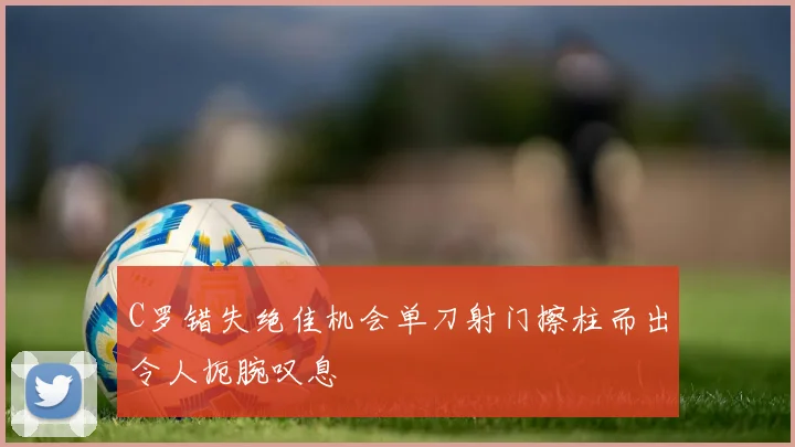 C罗错失绝佳机会单刀射门擦柱而出令人扼腕叹息
