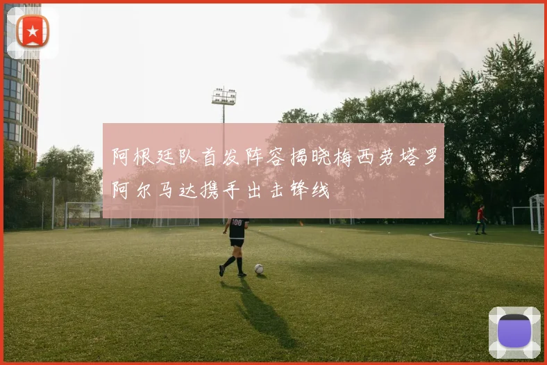阿根廷队首发阵容揭晓梅西劳塔罗阿尔马达携手出击锋线
