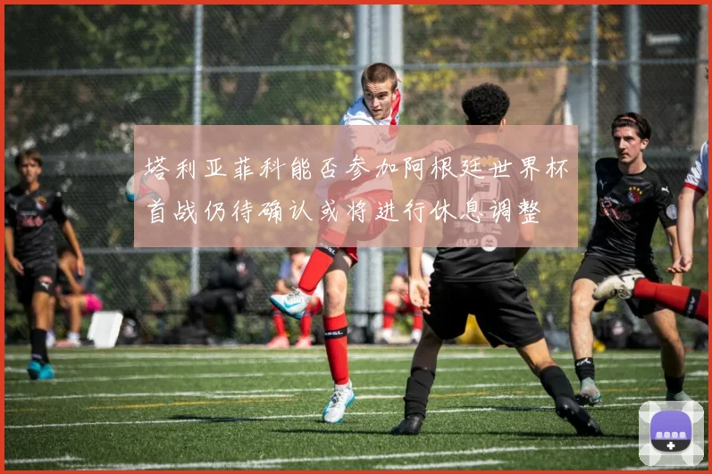 塔利亚菲科能否参加阿根廷世界杯首战仍待确认或将进行休息调整